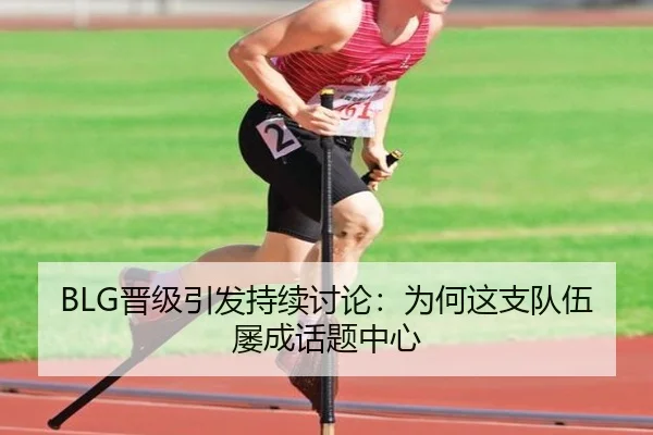 BLG晋级引发持续讨论：为何这支队伍屡成话题中心